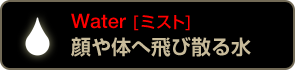 Water [ミスト] 顔や体へ飛び散る水