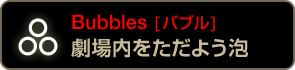 Bubbles [バブル] 劇場内をただよう泡