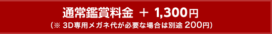 通常鑑賞料金 ＋ 1,300円（※3D専用メガネ代が必要な場合は別途200円）
