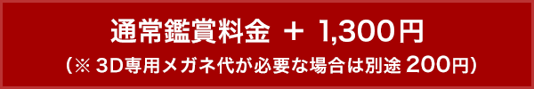 通常鑑賞料金 ＋ 1,300円（※3D専用メガネ代が必要な場合は別途200円）