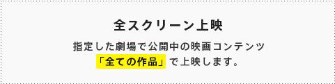 全スクリーン上映 指定した劇場で公開中の映画コンテンツ「全ての作品」で上映します。