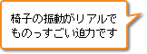 椅子の振動がリアルでものっすごい迫力です