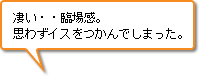 凄い・・臨場感。思わずイスをつかんでしまった。