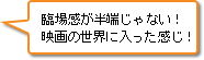 臨場感が半端じゃない！映画の世界に入った感じ！
