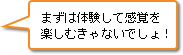 まずは体験して感覚を楽しむきゃないでしょ！