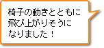 椅子の動きとともに飛び上がりそうになりました！