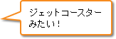 ジェットコースターみたい！