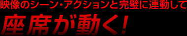映像のシーン・アクションと完璧に連動して座席が動く！