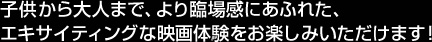 子供から大人まで、より臨場感にあふれた、エキサイティングな映画体験をお楽しみいただけます！