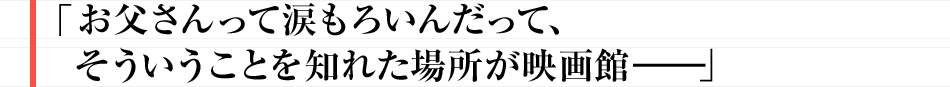 お父さんって涙もろいんだって、そういうことを知れた場所が映画館――