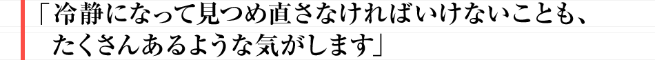 冷静になって見つめ直さなければいけないことも、たくさんあるような気がします