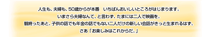 人生も、夫婦も、50歳からが本番 いちばんおいしいところがはじまります。いまさら夫婦なんて、と言わず、たまには二人で映画を。観終ったあと、子供の話でも年金の話でもない二人だけの新しい会話がきっと生まれるはず。さあ「お楽しみはこれからだ」