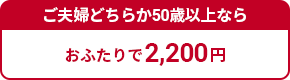 ご夫婦どちらか50歳以上ならおふたりで2,200円