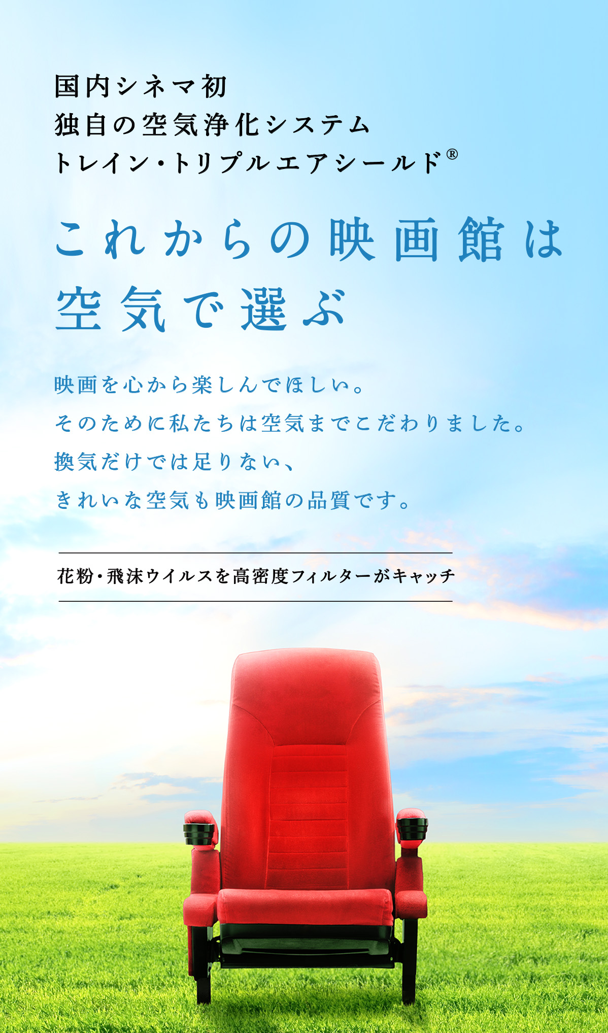 国内シネマ初 独自の空気浄化システム トレイン・トリプルエアシールド これからの映画館は空気で選ぶ　映画を心から楽しんでほしい。そのために私たちは空気までこだわりました。換気だけでは足りない、きれいな空気も映画館の品質です。花粉・飛沫ウイルスを高密度フィルターがキャッチ。