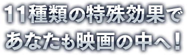 11種類の特殊効果であなたも映画の中へ！