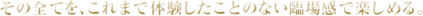 その全てを、これまで体験したことのない臨場感で楽しめる。