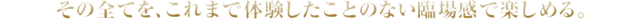 その全てを、これまで体験したことのない臨場感で楽しめる。