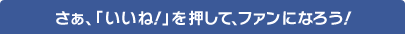 さあ、「いいね！」を押して、ファンになろう！