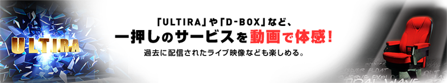 「ULTIRA」や「D-BOX」など、一押しのサービスを動画で体感！過去に配信されたライブ映像なども楽しめる。